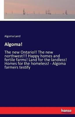 Algoma!: The new Ontario!! The new northwest!!! Happy homes and fertile farms! Land for the landless! Homes for the homeless! - Algoma farmers testify - Algoma Land - cover