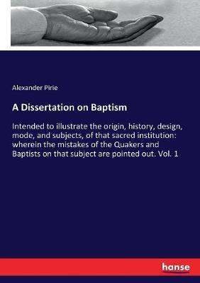A Dissertation on Baptism: Intended to illustrate the origin, history, design, mode, and subjects, of that sacred institution: wherein the mistakes of the Quakers and Baptists on that subject are pointed out. Vol. 1 - Alexander Pirie - cover