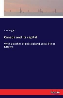 Canada and its capital: With sketches of political and social life at Ottawa - J D Edgar - cover
