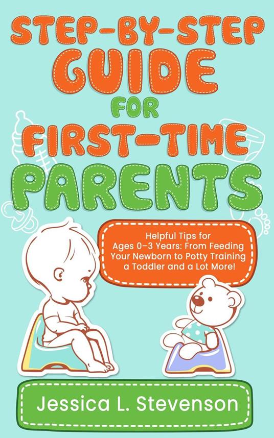 Step-by-Step Guide For First-Time Parents - Helpful Tips for Ages 0–3 Years: From Feeding Your Newborn to Potty Training a Toddler and a Lot More!
