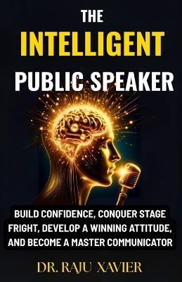 The Intelligent Public Speaker: Build Confidence, Conquer Stage Fright, Develop a Winning Attitude, and Become a Master Communicator - Raju Xavier - cover