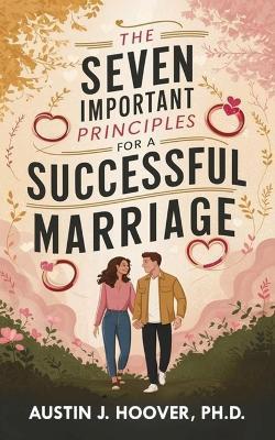 The Seven Important Principles for A Successful Marriage: A Complete Practical Guide for Making Marriage Work and How Successful Couples Build and Achieve a Secure and Lasting Relationship - Austin J Hoover (Ph D) - cover